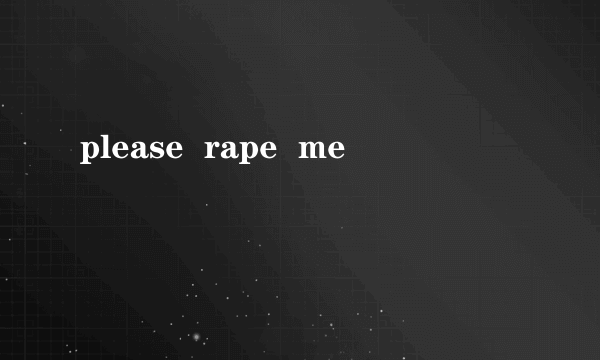 please  rape  me