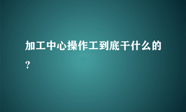 加工中心操作工到底干什么的？