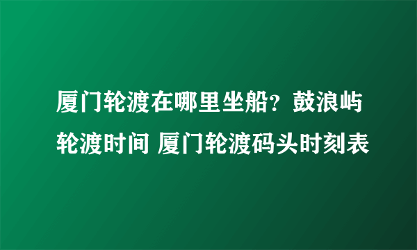 厦门轮渡在哪里坐船？鼓浪屿轮渡时间 厦门轮渡码头时刻表