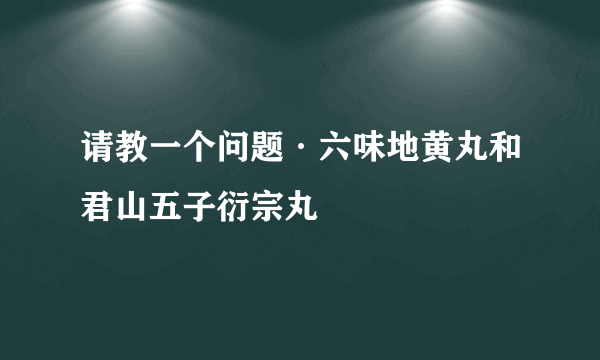 请教一个问题·六味地黄丸和君山五子衍宗丸