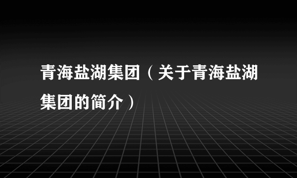 青海盐湖集团（关于青海盐湖集团的简介）