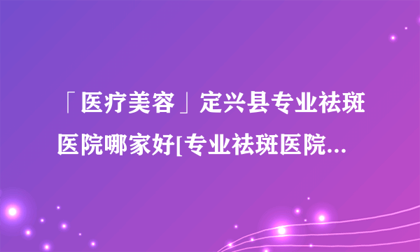 「医疗美容」定兴县专业祛斑医院哪家好[专业祛斑医院]-保定激光祛斑哪个医院正规