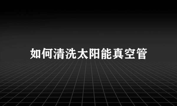 如何清洗太阳能真空管