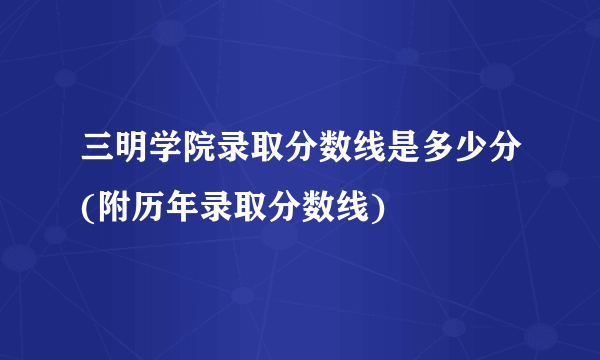 三明学院录取分数线是多少分(附历年录取分数线)