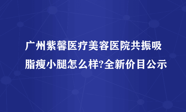 广州紫馨医疗美容医院共振吸脂瘦小腿怎么样?全新价目公示