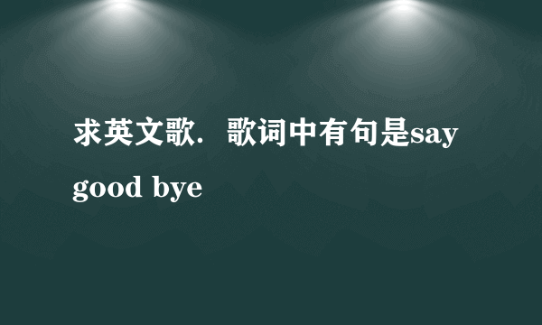 求英文歌．歌词中有句是say good bye