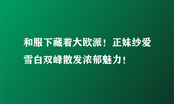 和服下藏着大欧派！正妹纱爱雪白双峰散发浓郁魅力！