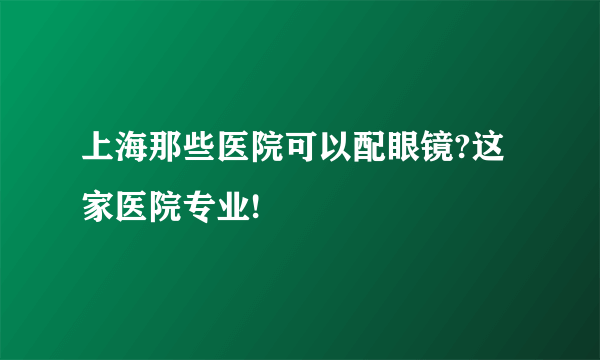 上海那些医院可以配眼镜?这家医院专业!