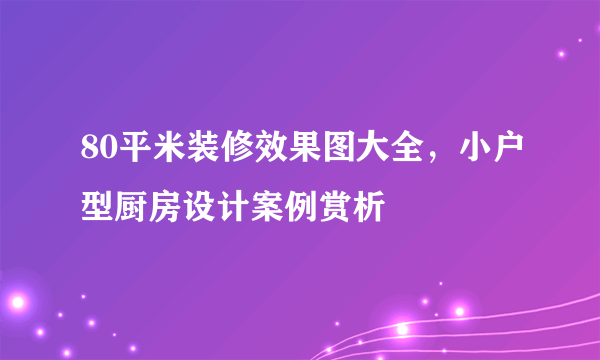 80平米装修效果图大全，小户型厨房设计案例赏析