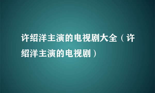 许绍洋主演的电视剧大全（许绍洋主演的电视剧）