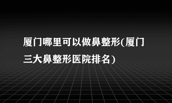 厦门哪里可以做鼻整形(厦门三大鼻整形医院排名)