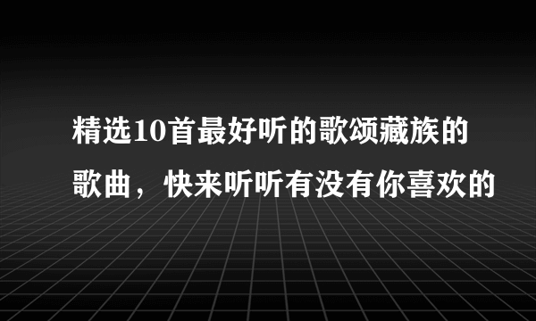 精选10首最好听的歌颂藏族的歌曲，快来听听有没有你喜欢的