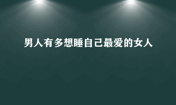 男人有多想睡自己最爱的女人