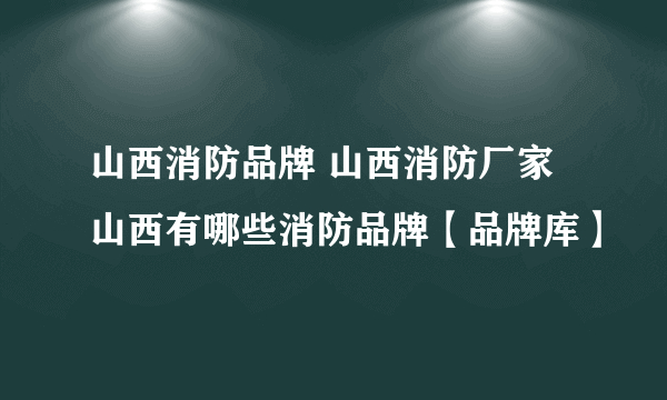 山西消防品牌 山西消防厂家 山西有哪些消防品牌【品牌库】