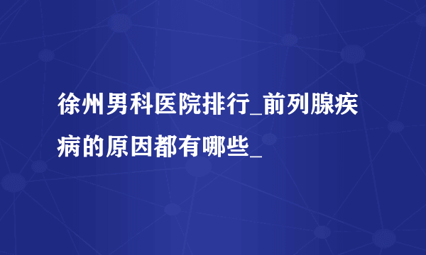 徐州男科医院排行_前列腺疾病的原因都有哪些_