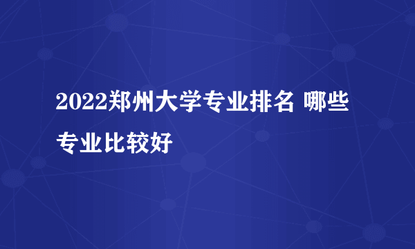 2022郑州大学专业排名 哪些专业比较好