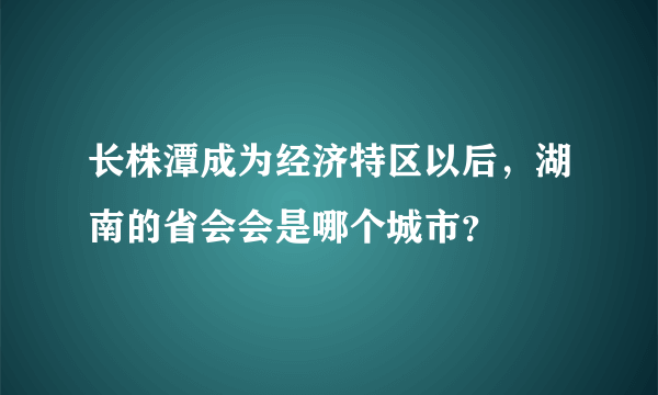 长株潭成为经济特区以后，湖南的省会会是哪个城市？