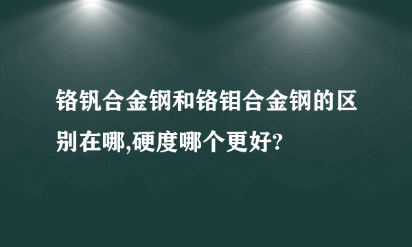 铬钒合金钢和铬钼合金钢的区别在哪,硬度哪个更好?