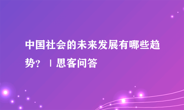 中国社会的未来发展有哪些趋势？｜思客问答