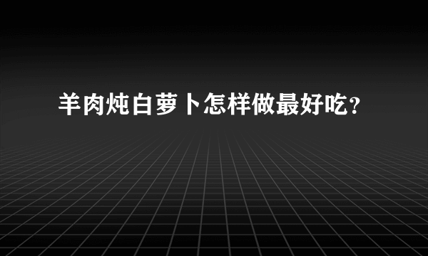 羊肉炖白萝卜怎样做最好吃？