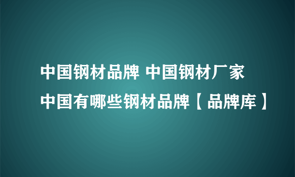 中国钢材品牌 中国钢材厂家 中国有哪些钢材品牌【品牌库】