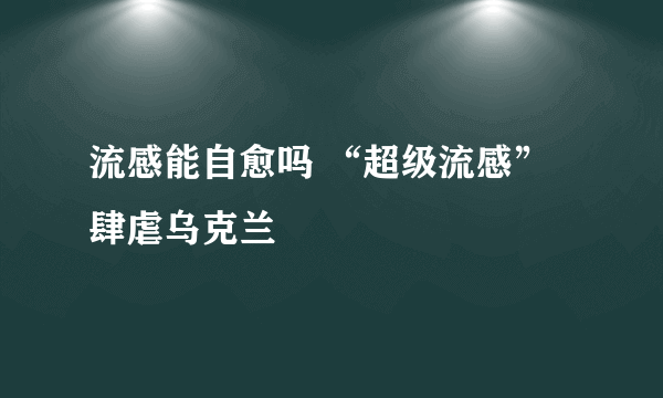 流感能自愈吗 “超级流感”肆虐乌克兰