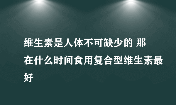 维生素是人体不可缺少的 那在什么时间食用复合型维生素最好