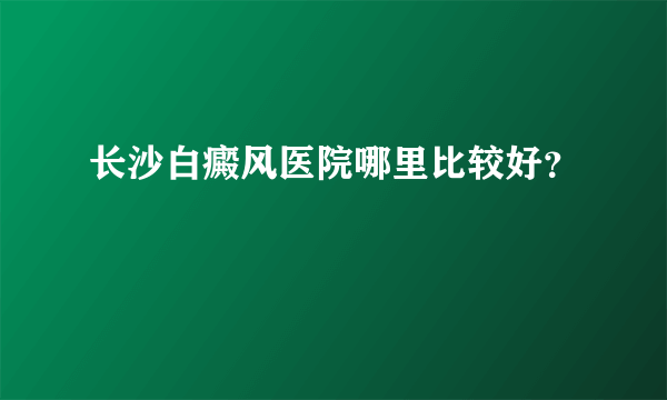 长沙白癜风医院哪里比较好？