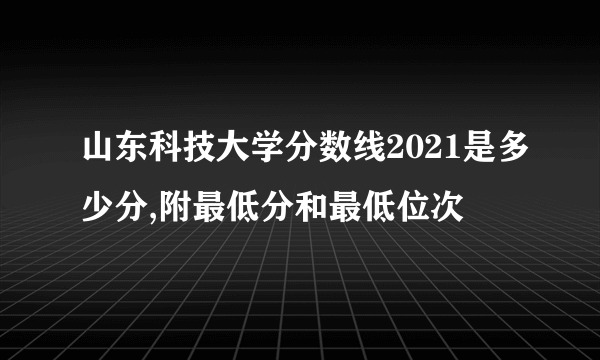 山东科技大学分数线2021是多少分,附最低分和最低位次