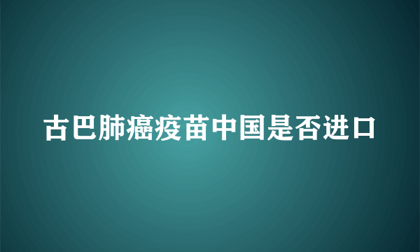 古巴肺癌疫苗中国是否进口