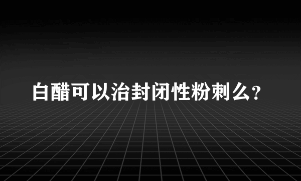 白醋可以治封闭性粉刺么？