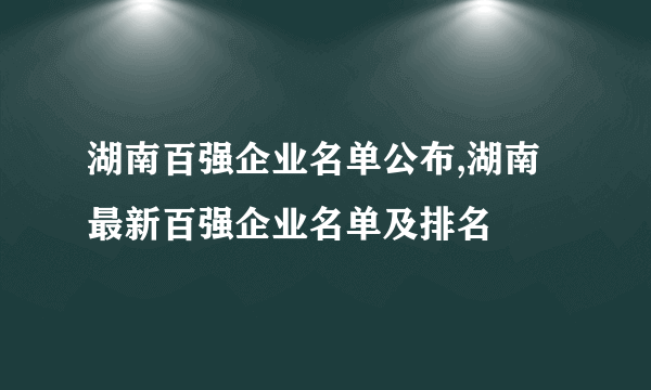 湖南百强企业名单公布,湖南最新百强企业名单及排名