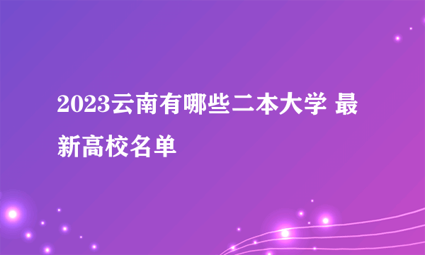 2023云南有哪些二本大学 最新高校名单