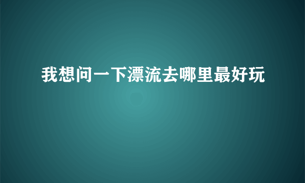 我想问一下漂流去哪里最好玩