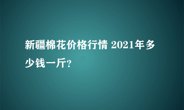 新疆棉花价格行情 2021年多少钱一斤？