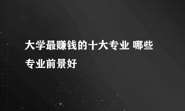 大学最赚钱的十大专业 哪些专业前景好