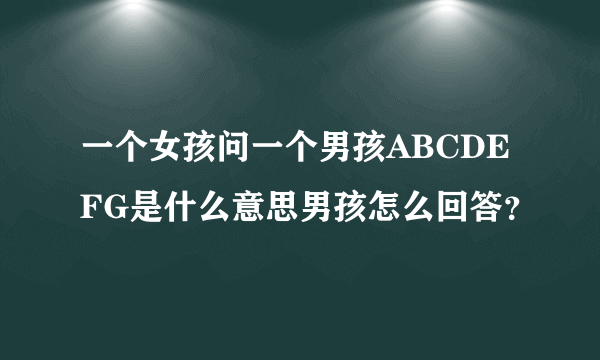 一个女孩问一个男孩ABCDEFG是什么意思男孩怎么回答？