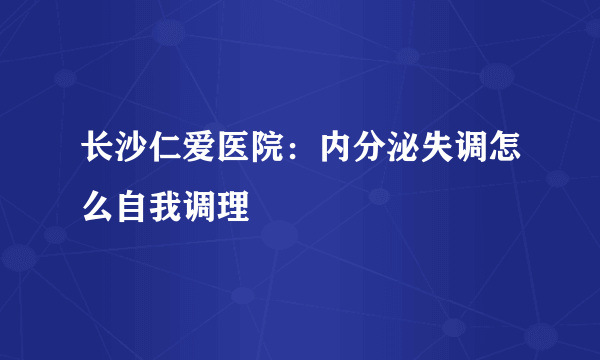 长沙仁爱医院：内分泌失调怎么自我调理