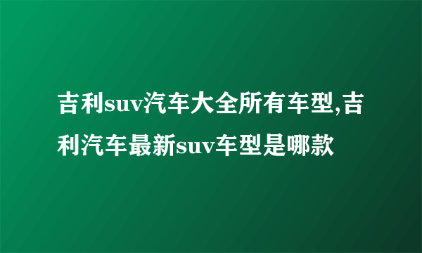 吉利suv汽车大全所有车型,吉利汽车最新suv车型是哪款