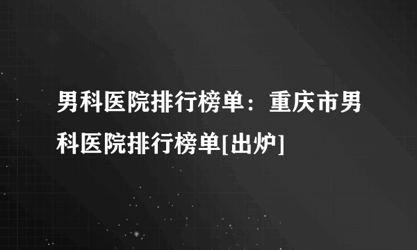 男科医院排行榜单：重庆市男科医院排行榜单[出炉]