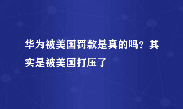 华为被美国罚款是真的吗？其实是被美国打压了