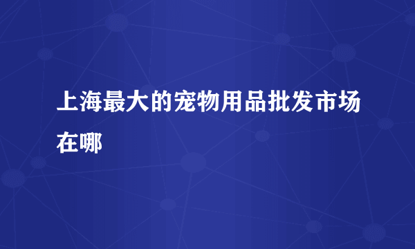 上海最大的宠物用品批发市场在哪