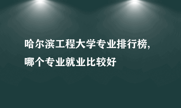 哈尔滨工程大学专业排行榜,哪个专业就业比较好