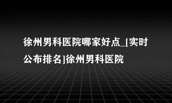 徐州男科医院哪家好点_[实时公布排名]徐州男科医院