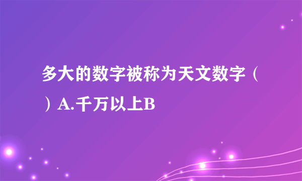 多大的数字被称为天文数字（）A.千万以上B