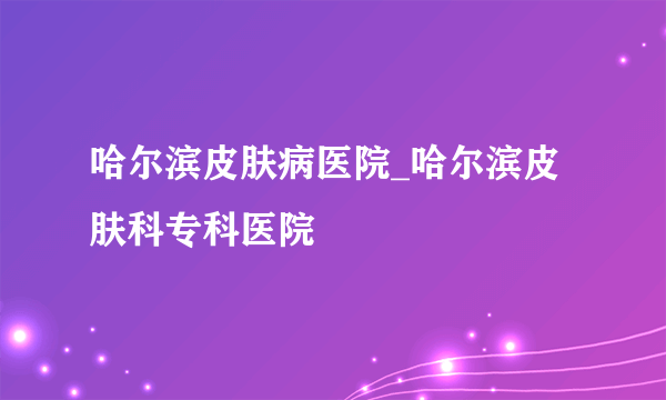 哈尔滨皮肤病医院_哈尔滨皮肤科专科医院