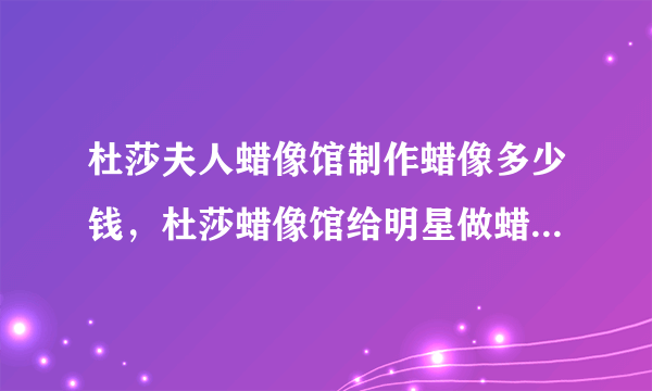 杜莎夫人蜡像馆制作蜡像多少钱，杜莎蜡像馆给明星做蜡像收费吗