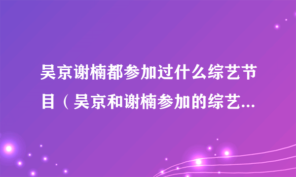 吴京谢楠都参加过什么综艺节目（吴京和谢楠参加的综艺节目叫什么）