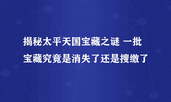 揭秘太平天国宝藏之谜 一批宝藏究竟是消失了还是搜缴了