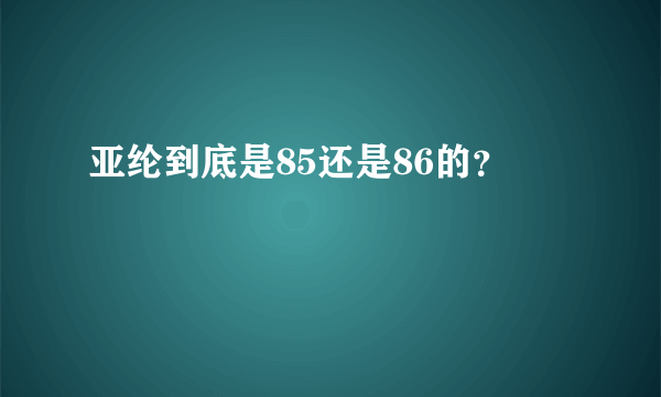 亚纶到底是85还是86的？